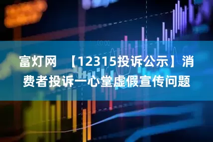 富灯网  【12315投诉公示】消费者投诉一心堂虚假宣传问题