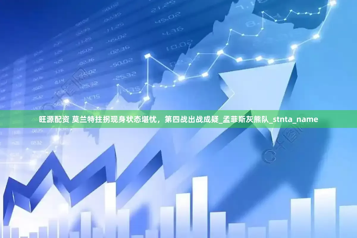 旺源配资 莫兰特拄拐现身状态堪忧，第四战出战成疑_孟菲斯灰熊队_stnta_name