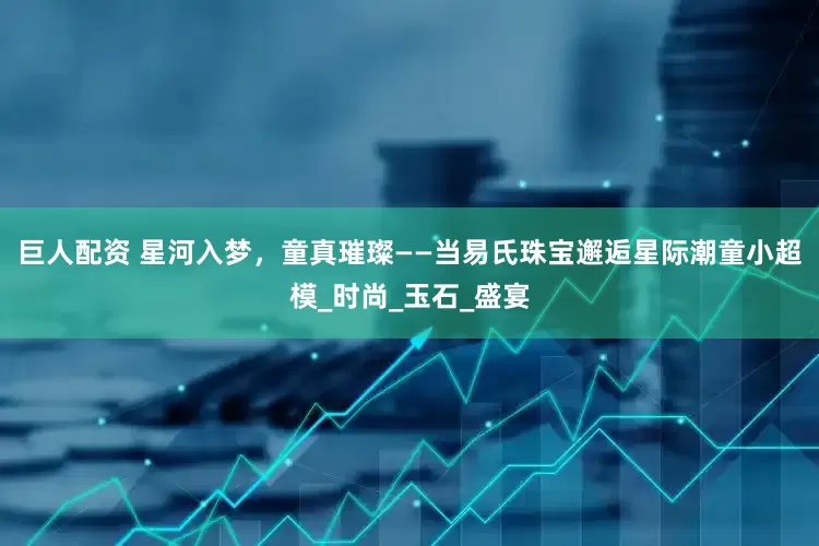 巨人配资 星河入梦，童真璀璨——当易氏珠宝邂逅星际潮童小超模_时尚_玉石_盛宴