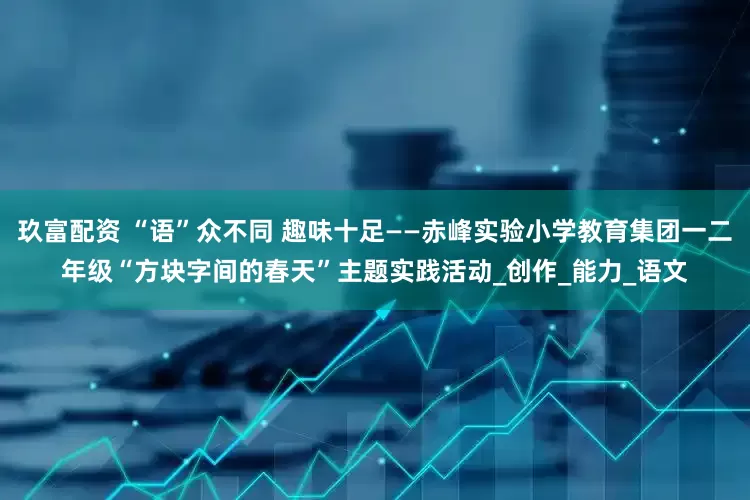 玖富配资 “语”众不同 趣味十足——赤峰实验小学教育集团一二年级“方块字间的春天”主题实践活动_创作_能力_语文