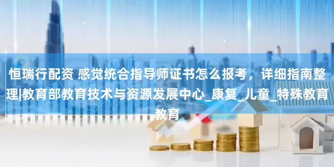 恒瑞行配资 感觉统合指导师证书怎么报考，详细指南整理|教育部教育技术与资源发展中心_康复_儿童_特殊教育