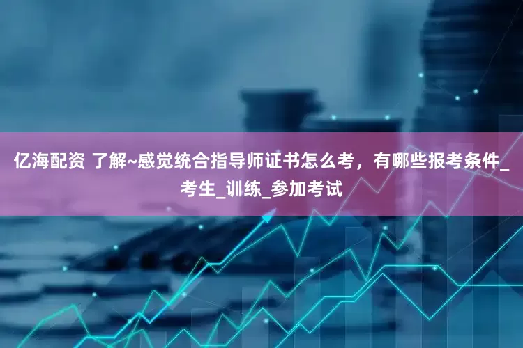 亿海配资 了解~感觉统合指导师证书怎么考，有哪些报考条件_考生_训练_参加考试