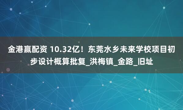 金港赢配资 10.32亿！东莞水乡未来学校项目初步设计概算批复_洪梅镇_金路_旧址