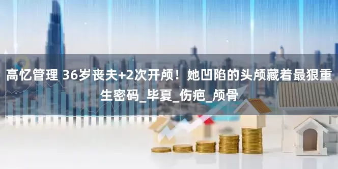 高忆管理 36岁丧夫+2次开颅！她凹陷的头颅藏着最狠重生密码_毕夏_伤疤_颅骨