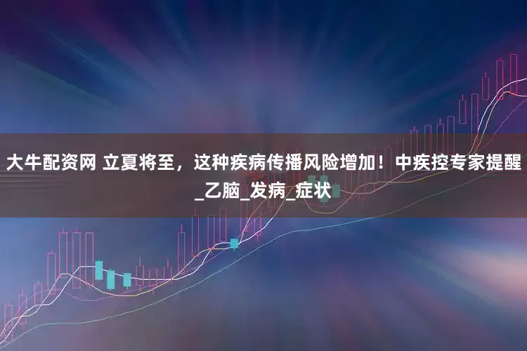 大牛配资网 立夏将至，这种疾病传播风险增加！中疾控专家提醒_乙脑_发病_症状