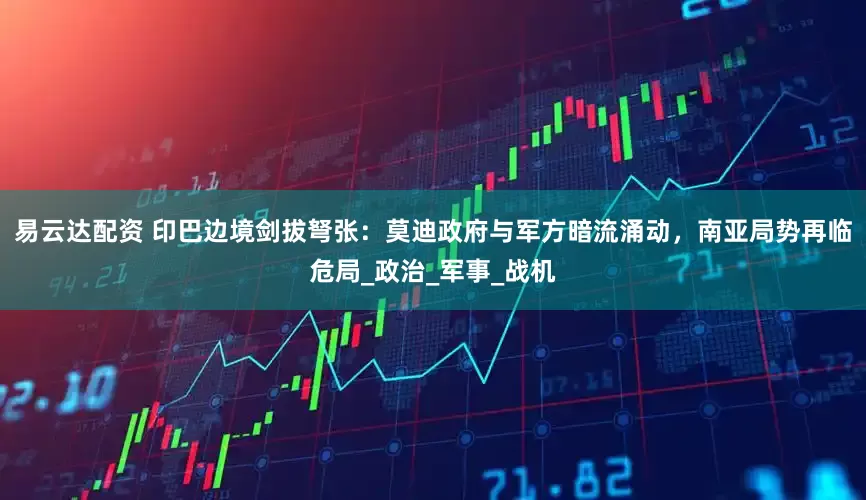 易云达配资 印巴边境剑拔弩张：莫迪政府与军方暗流涌动，南亚局势再临危局_政治_军事_战机