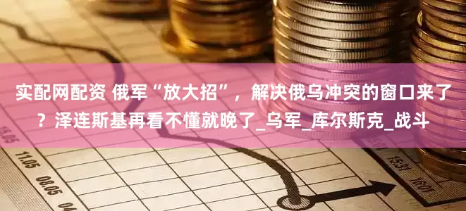 实配网配资 俄军“放大招”，解决俄乌冲突的窗口来了？泽连斯基再看不懂就晚了_乌军_库尔斯克_战斗