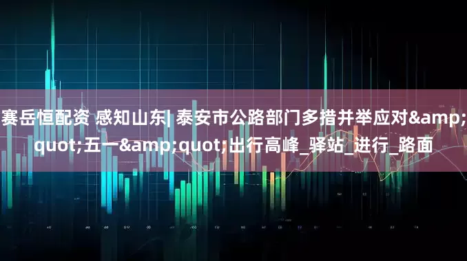 赛岳恒配资 感知山东| 泰安市公路部门多措并举应对&quot;五一&quot;出行高峰_驿站_进行_路面