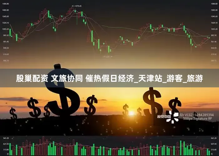 股巢配资 文旅协同 催热假日经济_天津站_游客_旅游