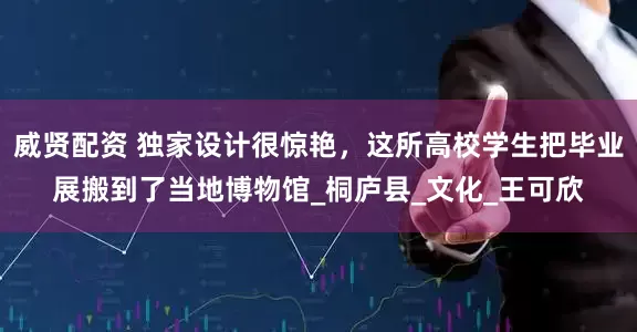 威贤配资 独家设计很惊艳，这所高校学生把毕业展搬到了当地博物馆_桐庐县_文化_王可欣