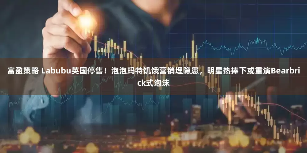 富盈策略 Labubu英国停售！泡泡玛特饥饿营销埋隐患，明星热捧下或重演Bearbrick式泡沫