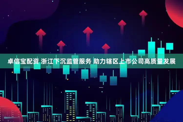 卓信宝配资 浙江下沉监管服务 助力辖区上市公司高质量发展