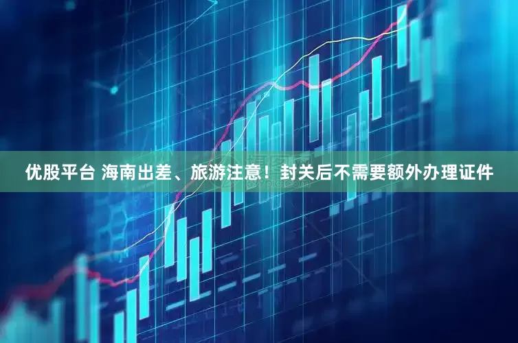 优股平台 海南出差、旅游注意！封关后不需要额外办理证件