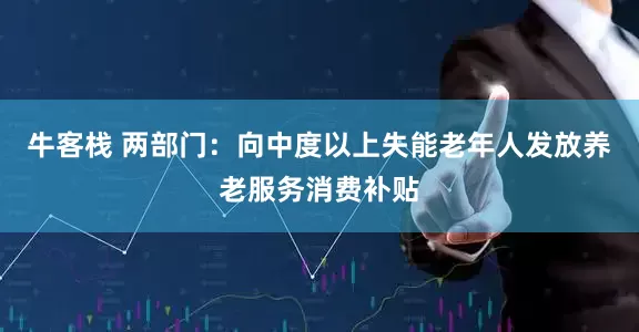 牛客栈 两部门：向中度以上失能老年人发放养老服务消费补贴