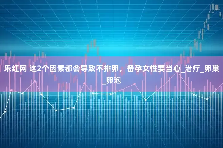 乐红网 这2个因素都会导致不排卵，备孕女性要当心_治疗_卵巢_卵泡