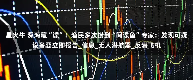 星火牛 深海藏“谍”！渔民多次捞到“间谍鱼”专家：发现可疑设备要立即报告_信息_无人潜航器_反潜飞机