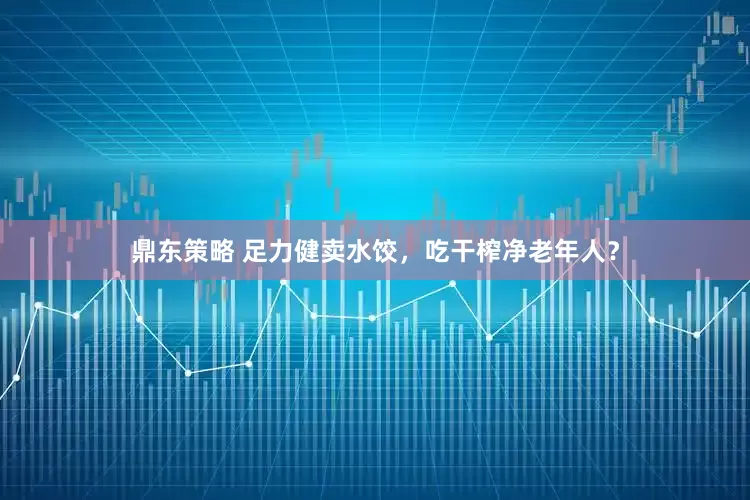 鼎东策略 足力健卖水饺，吃干榨净老年人？