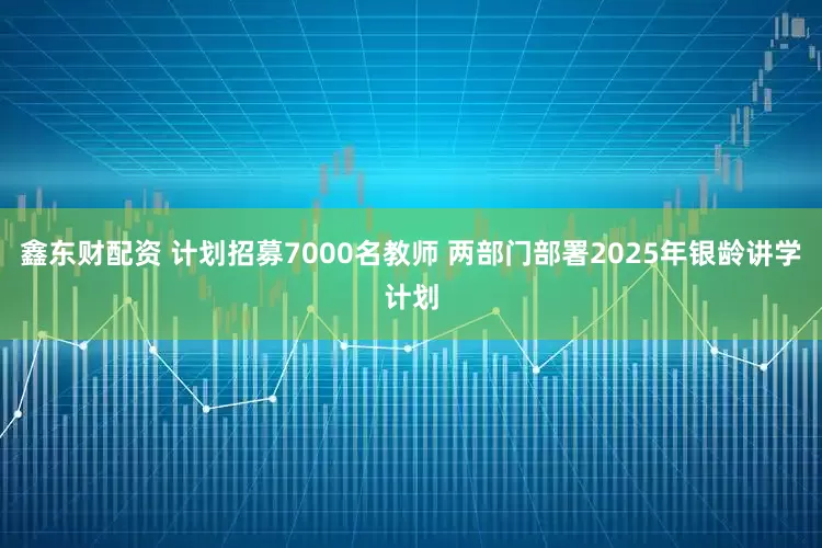 鑫东财配资 计划招募7000名教师 两部门部署2025年银龄讲学计划