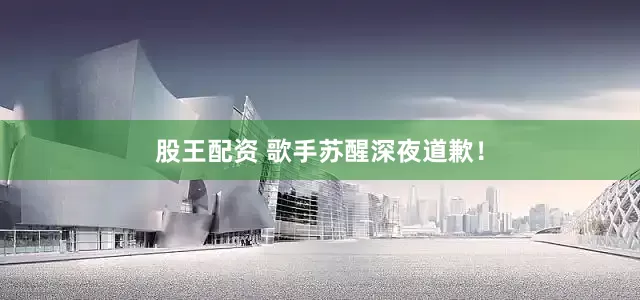 股王配资 歌手苏醒深夜道歉！