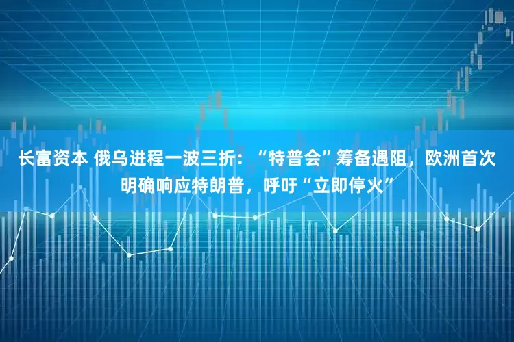 长富资本 俄乌进程一波三折：“特普会”筹备遇阻，欧洲首次明确响应特朗普，呼吁“立即停火”