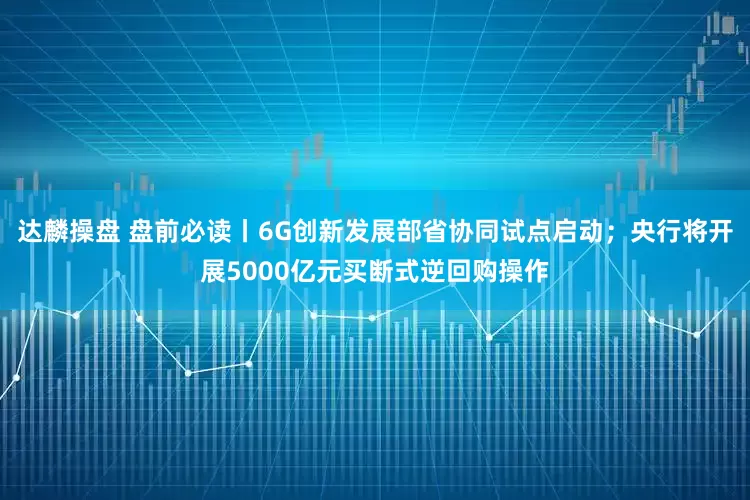 达麟操盘 盘前必读丨6G创新发展部省协同试点启动；央行将开展5000亿元买断式逆回购操作