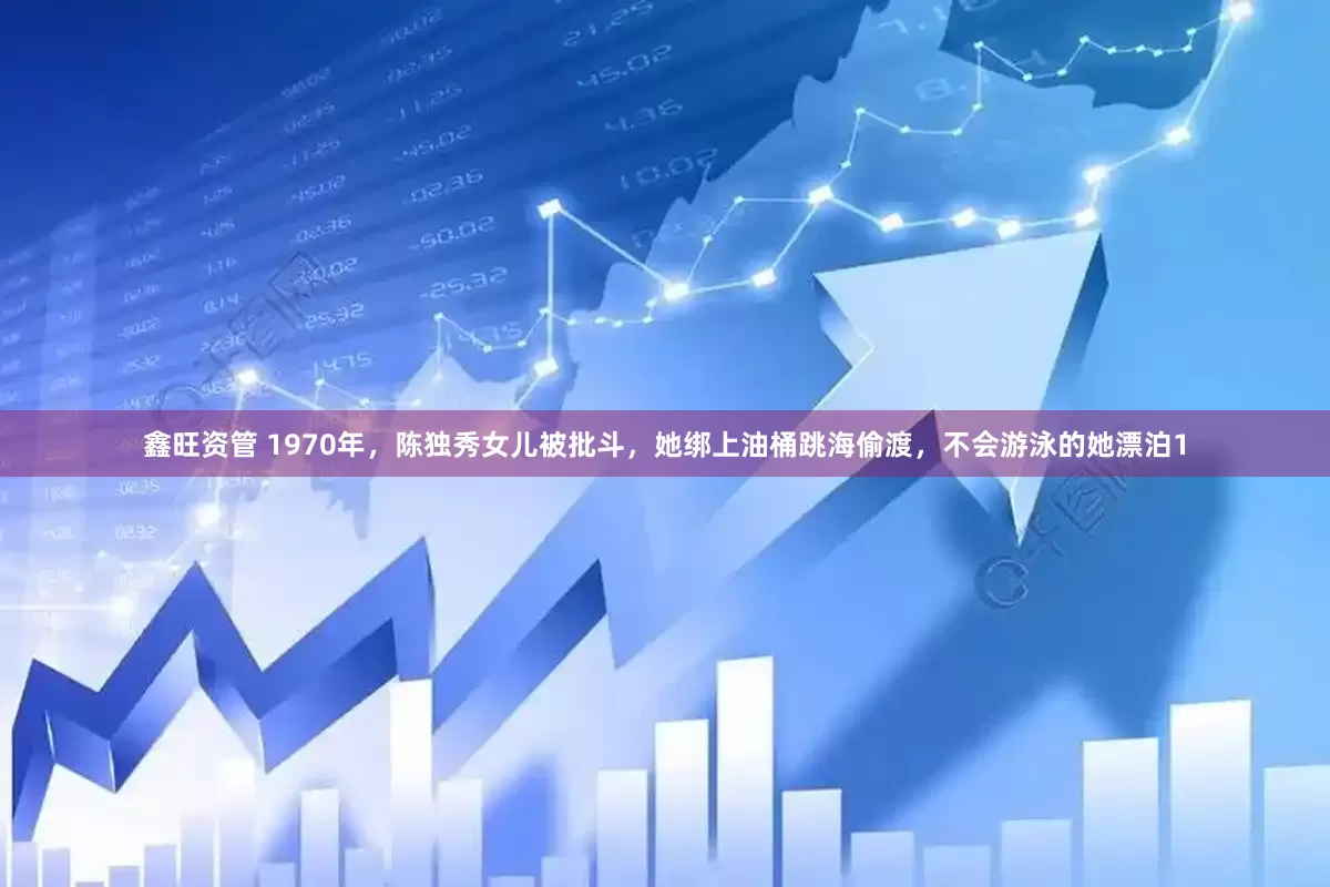 鑫旺资管 1970年，陈独秀女儿被批斗，她绑上油桶跳海偷渡，不会游泳的她漂泊1